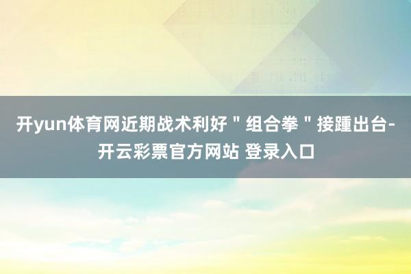 开yun体育网近期战术利好＂组合拳＂接踵出台-开云彩票官方网站 登录入口