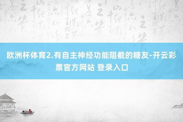 欧洲杯体育2.有自主神经功能阻截的糖友-开云彩票官方网站 登录入口