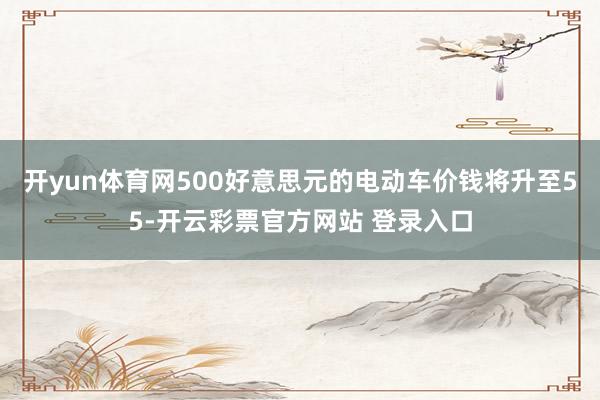 开yun体育网500好意思元的电动车价钱将升至55-开云彩票官方网站 登录入口