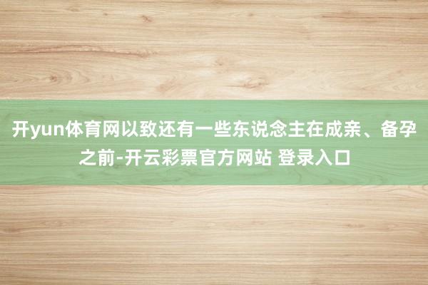 开yun体育网以致还有一些东说念主在成亲、备孕之前-开云彩票官方网站 登录入口