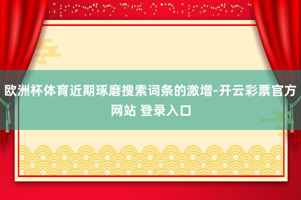 欧洲杯体育近期琢磨搜索词条的激增-开云彩票官方网站 登录入口