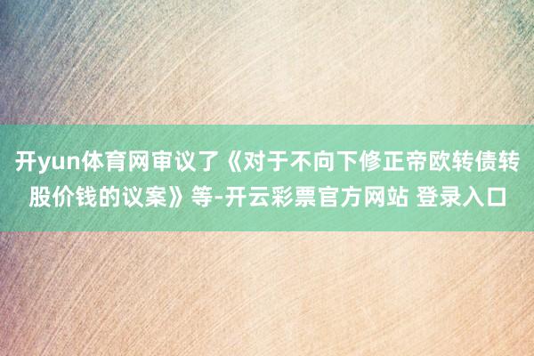 开yun体育网审议了《对于不向下修正帝欧转债转股价钱的议案》等-开云彩票官方网站 登录入口