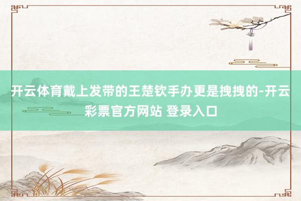 开云体育戴上发带的王楚钦手办更是拽拽的-开云彩票官方网站 登录入口