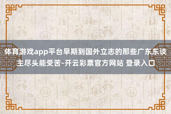体育游戏app平台早期到国外立志的那些广东东谈主尽头能受苦-开云彩票官方网站 登录入口