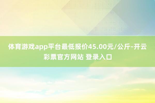 体育游戏app平台最低报价45.00元/公斤-开云彩票官方网站 登录入口