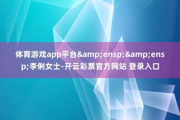 体育游戏app平台  李俐女士-开云彩票官方网站 登录入口