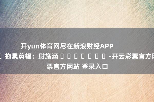 开yun体育网尽在新浪财经APP            						拖累剪辑：尉旖涵 							-开云彩票官方网站 登录入口