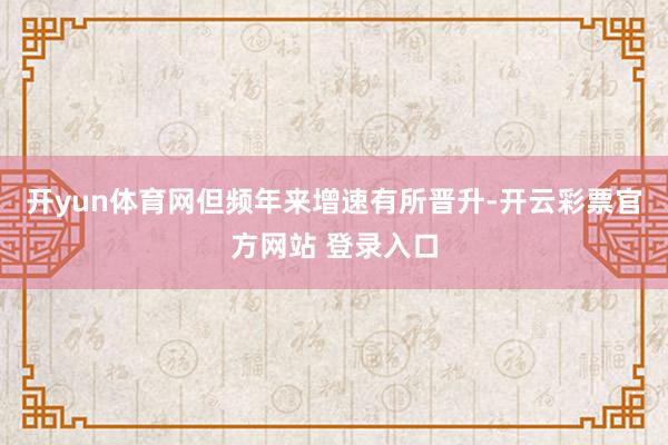 开yun体育网但频年来增速有所晋升-开云彩票官方网站 登录入口