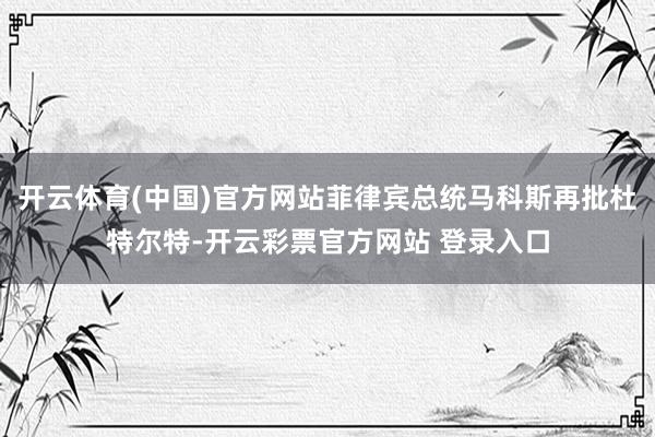 开云体育(中国)官方网站菲律宾总统马科斯再批杜特尔特-开云彩票官方网站 登录入口
