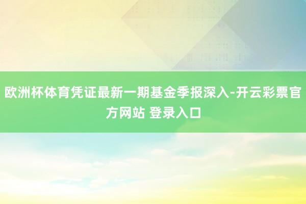 欧洲杯体育凭证最新一期基金季报深入-开云彩票官方网站 登录入口
