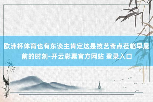 欧洲杯体育也有东谈主肯定这是技艺奇点莅临早晨前的时刻-开云彩票官方网站 登录入口