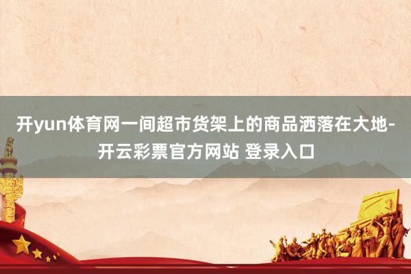开yun体育网一间超市货架上的商品洒落在大地-开云彩票官方网站 登录入口