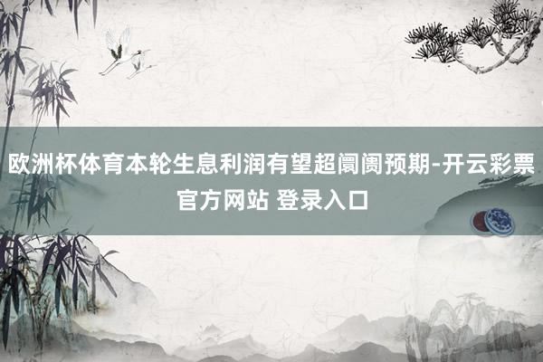 欧洲杯体育本轮生息利润有望超阛阓预期-开云彩票官方网站 登录入口