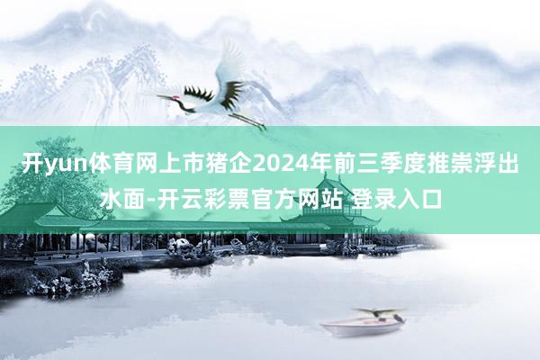 开yun体育网上市猪企2024年前三季度推崇浮出水面-开云彩票官方网站 登录入口