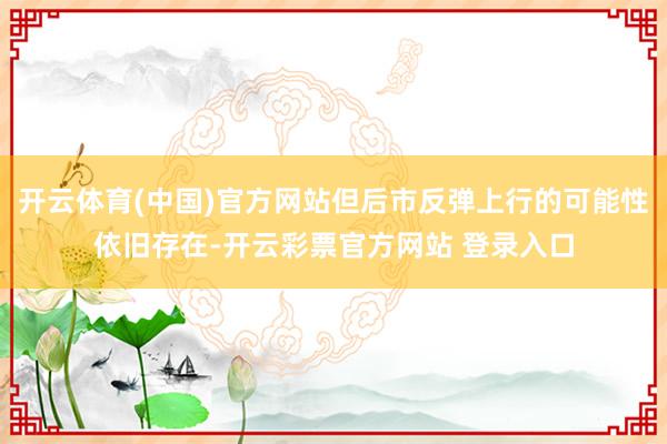 开云体育(中国)官方网站但后市反弹上行的可能性依旧存在-开云彩票官方网站 登录入口