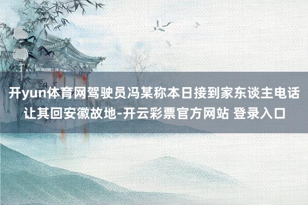 开yun体育网驾驶员冯某称本日接到家东谈主电话让其回安徽故地-开云彩票官方网站 登录入口