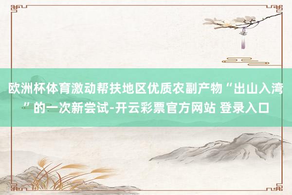 欧洲杯体育激动帮扶地区优质农副产物“出山入湾”的一次新尝试-开云彩票官方网站 登录入口