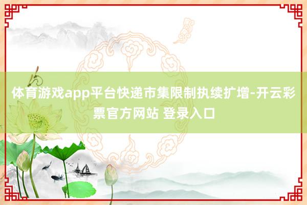 体育游戏app平台快递市集限制执续扩增-开云彩票官方网站 登录入口