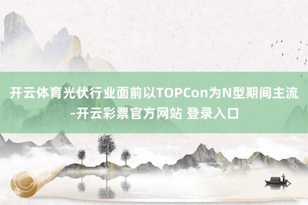开云体育光伏行业面前以TOPCon为N型期间主流-开云彩票官方网站 登录入口
