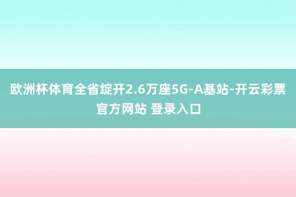 欧洲杯体育全省绽开2.6万座5G-A基站-开云彩票官方网站 登录入口