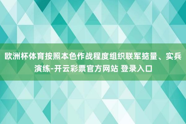 欧洲杯体育按照本色作战程度组织联军掂量、实兵演练-开云彩票官方网站 登录入口