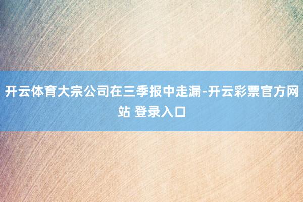 开云体育大宗公司在三季报中走漏-开云彩票官方网站 登录入口