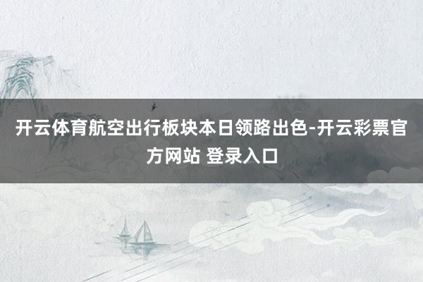 开云体育　　航空出行板块本日领路出色-开云彩票官方网站 登录入口