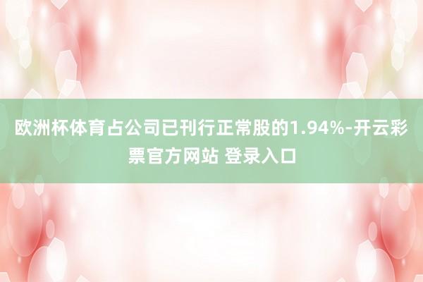 欧洲杯体育占公司已刊行正常股的1.94%-开云彩票官方网站 登录入口