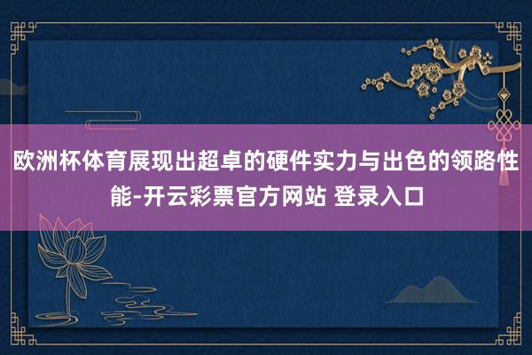 欧洲杯体育展现出超卓的硬件实力与出色的领路性能-开云彩票官方网站 登录入口