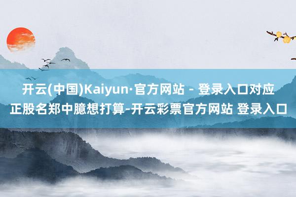 开云(中国)Kaiyun·官方网站 - 登录入口对应正股名郑中臆想打算-开云彩票官方网站 登录入口