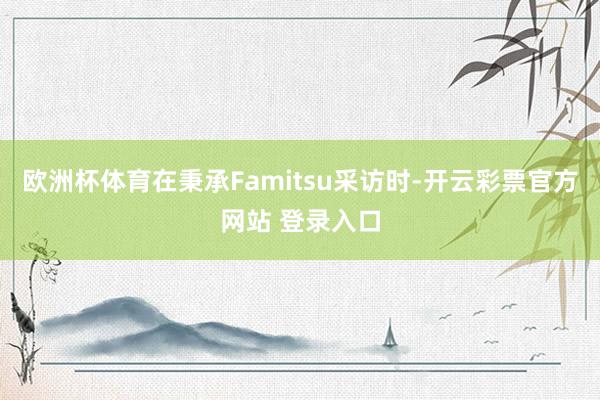 欧洲杯体育在秉承Famitsu采访时-开云彩票官方网站 登录入口