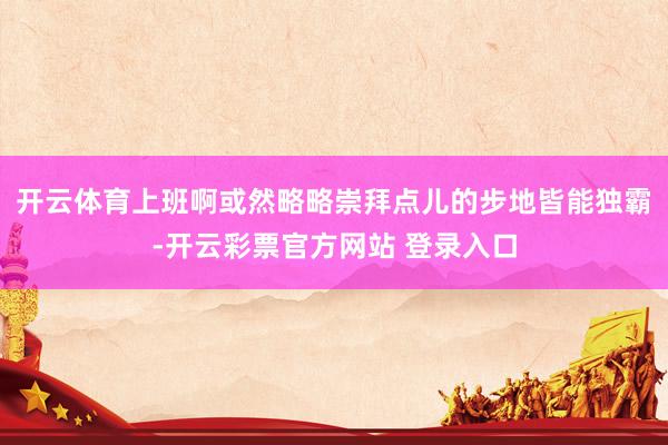 开云体育上班啊或然略略崇拜点儿的步地皆能独霸-开云彩票官方网站 登录入口