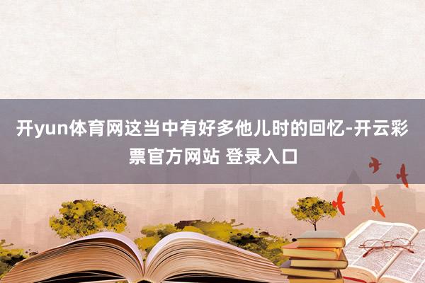 开yun体育网这当中有好多他儿时的回忆-开云彩票官方网站 登录入口