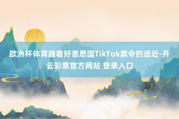 欧洲杯体育跟着好意思国TikTok禁令的迫近-开云彩票官方网站 登录入口
