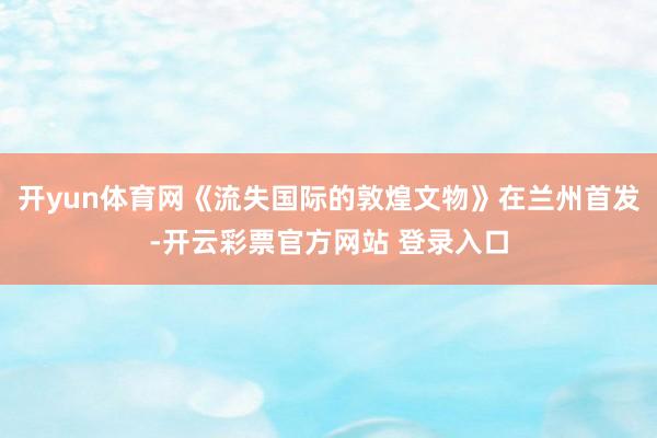 开yun体育网《流失国际的敦煌文物》在兰州首发-开云彩票官方网站 登录入口