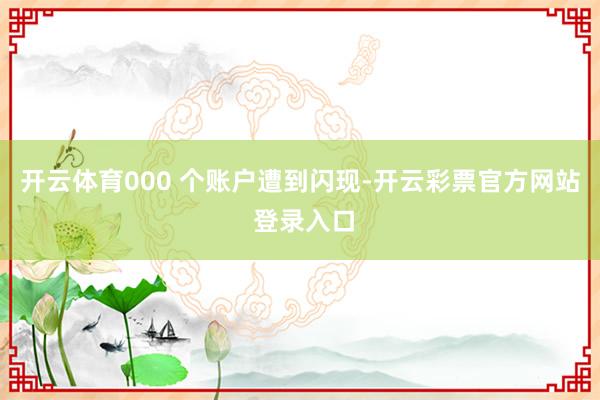 开云体育000 个账户遭到闪现-开云彩票官方网站 登录入口