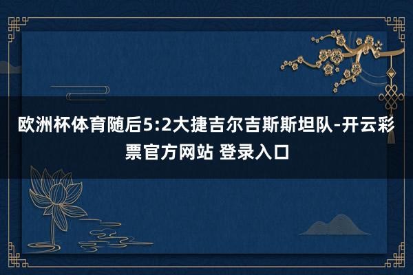 欧洲杯体育随后5:2大捷吉尔吉斯斯坦队-开云彩票官方网站 登录入口