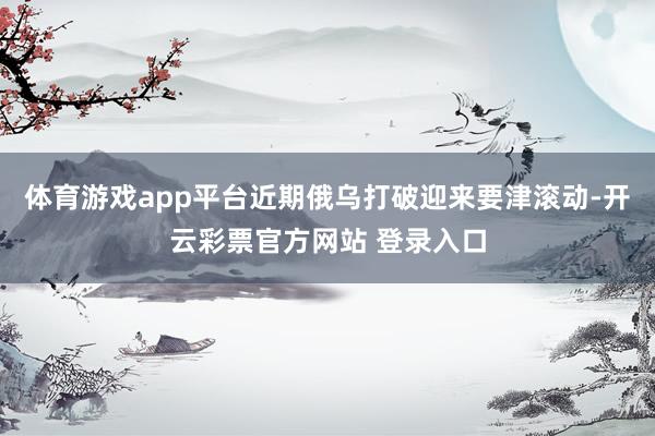 体育游戏app平台近期俄乌打破迎来要津滚动-开云彩票官方网站 登录入口