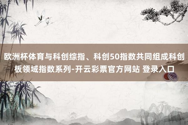 欧洲杯体育与科创综指、科创50指数共同组成科创板领域指数系列-开云彩票官方网站 登录入口