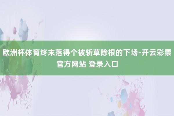 欧洲杯体育终末落得个被斩草除根的下场-开云彩票官方网站 登录入口
