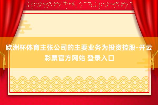 欧洲杯体育主张公司的主要业务为投资控股-开云彩票官方网站 登录入口
