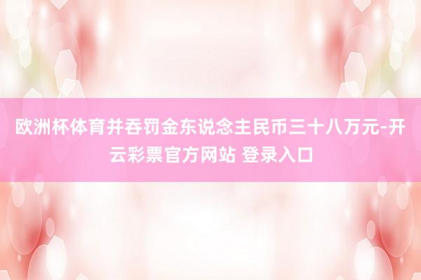 欧洲杯体育并吞罚金东说念主民币三十八万元-开云彩票官方网站 登录入口