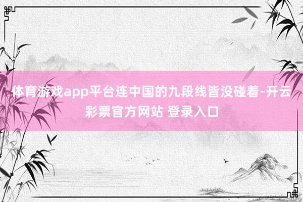 体育游戏app平台连中国的九段线皆没碰着-开云彩票官方网站 登录入口