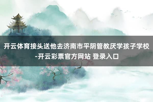 开云体育接头送他去济南市平阴管教厌学孩子学校-开云彩票官方网站 登录入口