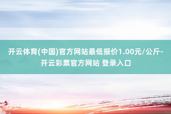 开云体育(中国)官方网站最低报价1.00元/公斤-开云彩票官方网站 登录入口