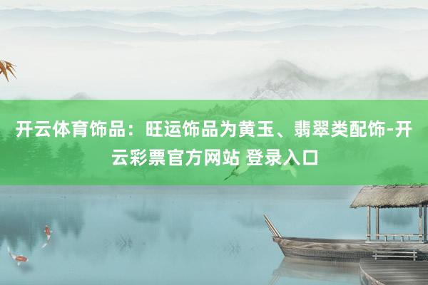 开云体育饰品：旺运饰品为黄玉、翡翠类配饰-开云彩票官方网站 登录入口