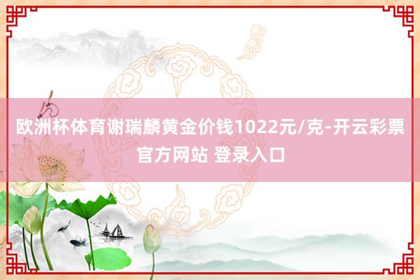 欧洲杯体育谢瑞麟黄金价钱1022元/克-开云彩票官方网站 登录入口