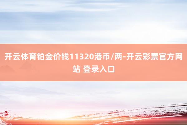 开云体育铂金价钱11320港币/两-开云彩票官方网站 登录入口