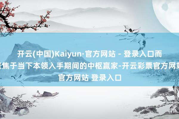 开云(中国)Kaiyun·官方网站 - 登录入口而是更激动聚焦于当下本领入手期间的中枢赢家-开云彩票官方网站 登录入口