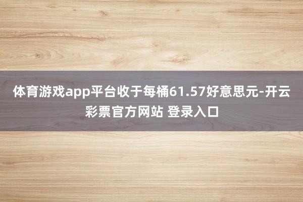 体育游戏app平台收于每桶61.57好意思元-开云彩票官方网站 登录入口
